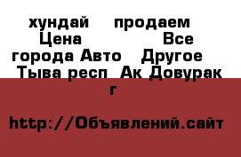 хундай 78 продаем › Цена ­ 650 000 - Все города Авто » Другое   . Тыва респ.,Ак-Довурак г.